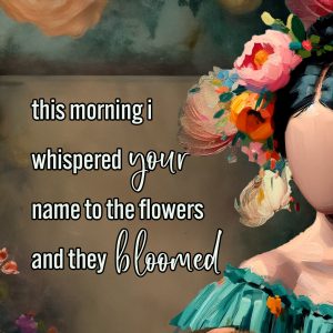 This morning I whispered your name to the flowers and they bloomed